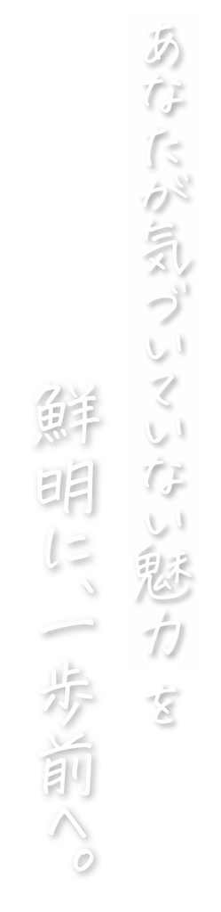 あなたが気づいていない魅力を鮮明に、一歩前へ。